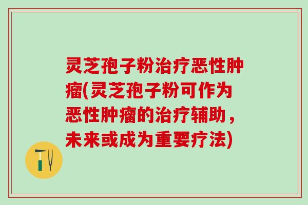灵芝孢子粉治疗恶性肿瘤(灵芝孢子粉可作为恶性肿瘤的治疗辅助，未来或成为重要疗法)