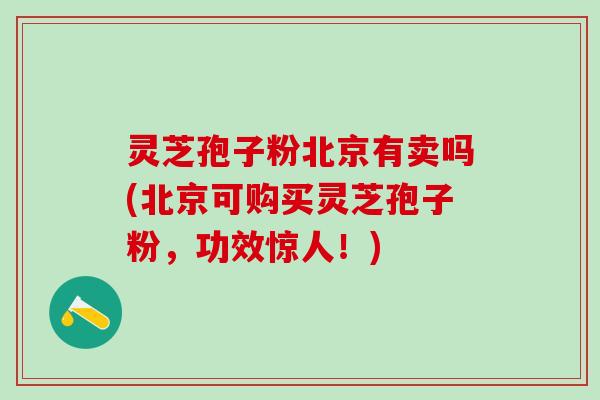 灵芝孢子粉北京有卖吗(北京可购买灵芝孢子粉，功效惊人！)