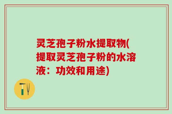灵芝孢子粉水提取物(提取灵芝孢子粉的水溶液：功效和用途)