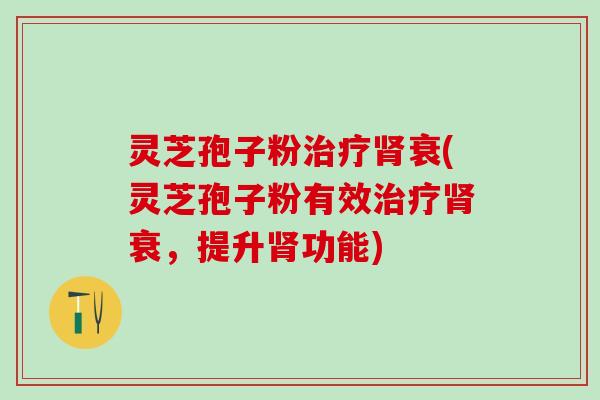 灵芝孢子粉治疗肾衰(灵芝孢子粉有效治疗肾衰，提升肾功能)