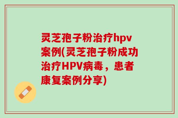 灵芝孢子粉治疗hpv案例(灵芝孢子粉成功治疗HPV病毒，患者康复案例分享)