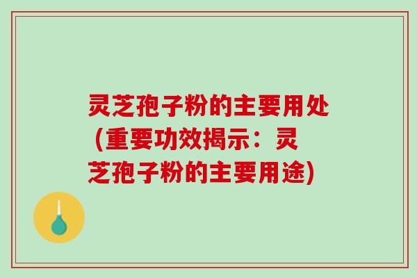 灵芝孢子粉的主要用处 (重要功效揭示：灵芝孢子粉的主要用途)