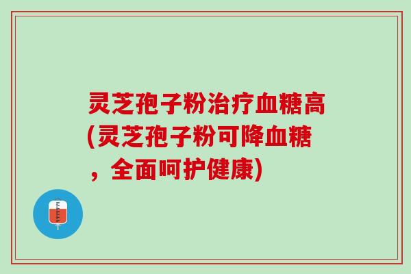 灵芝孢子粉治疗血糖高(灵芝孢子粉可降血糖，全面呵护健康)