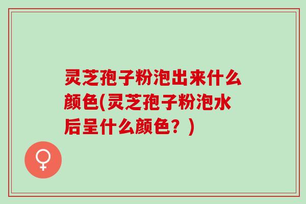 灵芝孢子粉泡出来什么颜色(灵芝孢子粉泡水后呈什么颜色？)