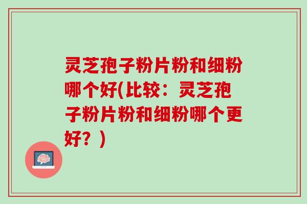 灵芝孢子粉片粉和细粉哪个好(比较：灵芝孢子粉片粉和细粉哪个更好？)