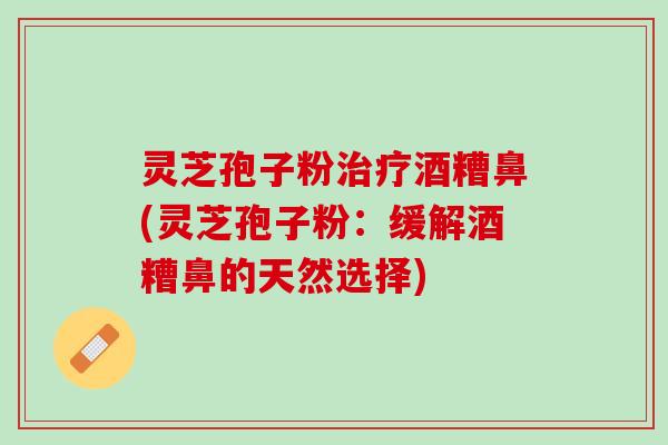 灵芝孢子粉治疗酒糟鼻(灵芝孢子粉：缓解酒糟鼻的天然选择)