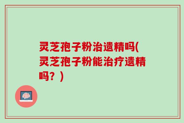 灵芝孢子粉遗精吗(灵芝孢子粉能遗精吗？)