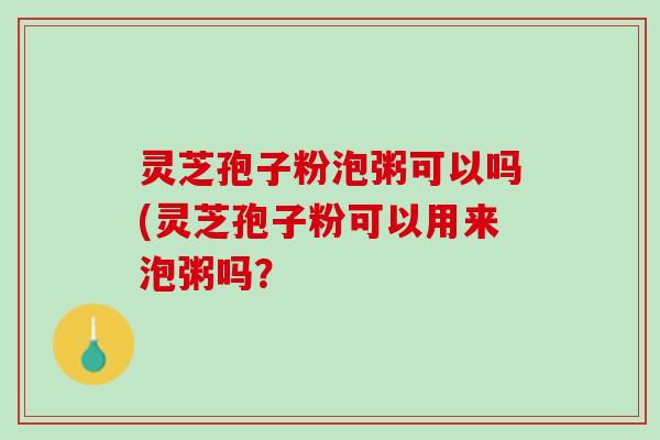 灵芝孢子粉泡粥可以吗(灵芝孢子粉可以用来泡粥吗？