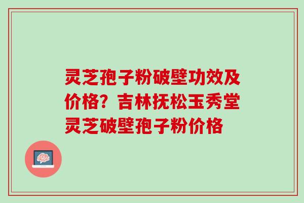 灵芝孢子粉破壁功效及价格？吉林抚松玉秀堂灵芝破壁孢子粉价格