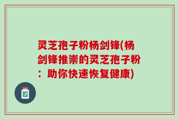 灵芝孢子粉杨剑锋(杨剑锋推崇的灵芝孢子粉：助你快速恢复健康)