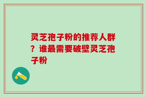 灵芝孢子粉的推荐人群？谁需要破壁灵芝孢子粉