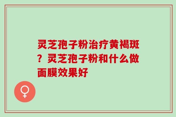 灵芝孢子粉治疗黄褐斑？灵芝孢子粉和什么做面膜效果好