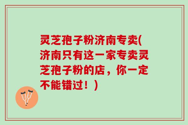 灵芝孢子粉济南专卖(济南只有这一家专卖灵芝孢子粉的店，你一定不能错过！)