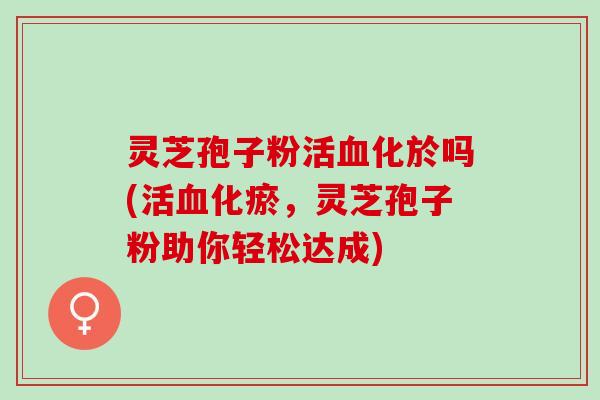 灵芝孢子粉活化於吗(活化瘀，灵芝孢子粉助你轻松达成)