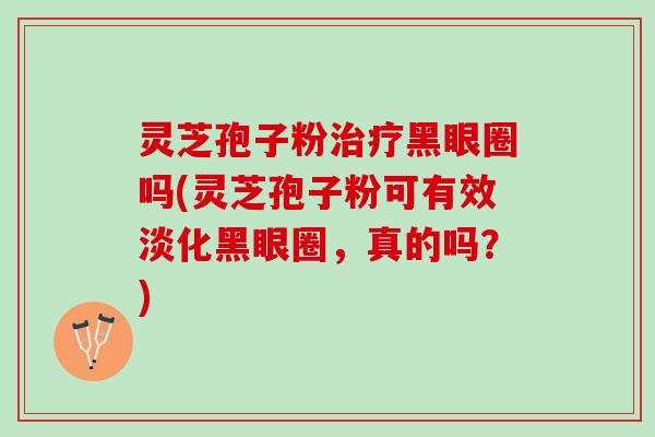 灵芝孢子粉治疗黑眼圈吗(灵芝孢子粉可有效淡化黑眼圈，真的吗？)