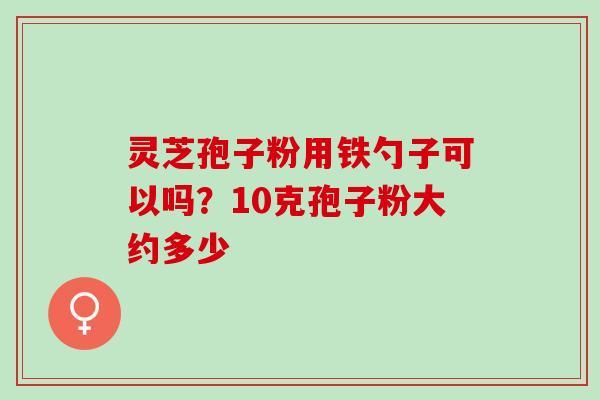 灵芝孢子粉用铁勺子可以吗?10克孢子粉大约多少 灵芝孢子粉用铁勺子可以吗?10克孢子粉大约多少