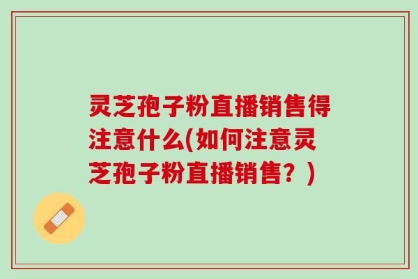灵芝孢子粉直播销售得注意什么(如何注意灵芝孢子粉直播销售？)