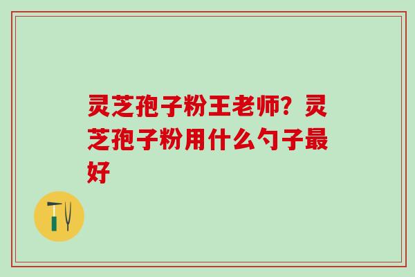 灵芝孢子粉王老师？灵芝孢子粉用什么勺子好