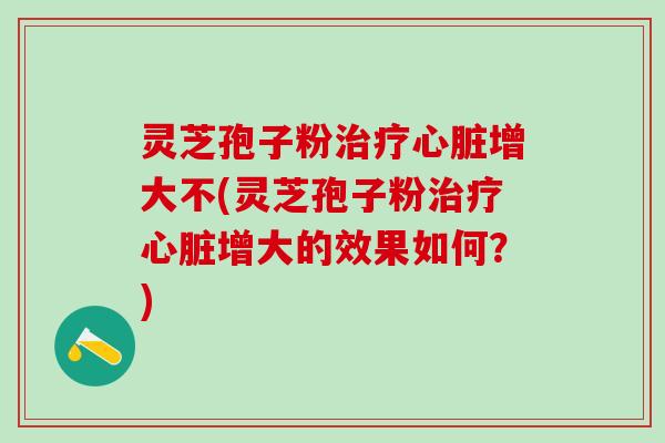 灵芝孢子粉治疗心脏增大不(灵芝孢子粉治疗心脏增大的效果如何？)