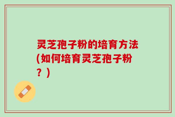 灵芝孢子粉的培育方法(如何培育灵芝孢子粉？)
