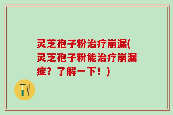 灵芝孢子粉治疗崩漏(灵芝孢子粉能治疗崩漏症？了解一下！)
