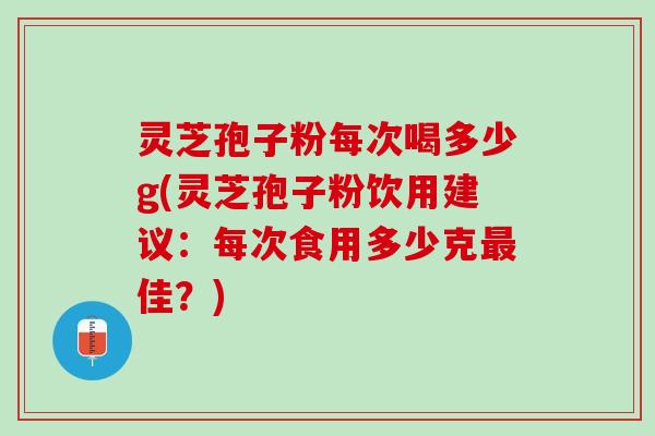 灵芝孢子粉每次喝多少g(灵芝孢子粉饮用建议：每次食用多少克最佳？)