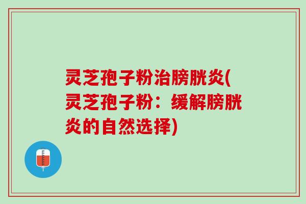 灵芝孢子粉膀胱炎(灵芝孢子粉:缓解膀胱炎的自然选择) 灵芝孢子粉膀胱炎(灵芝孢子粉:缓解膀胱炎的自然选择)