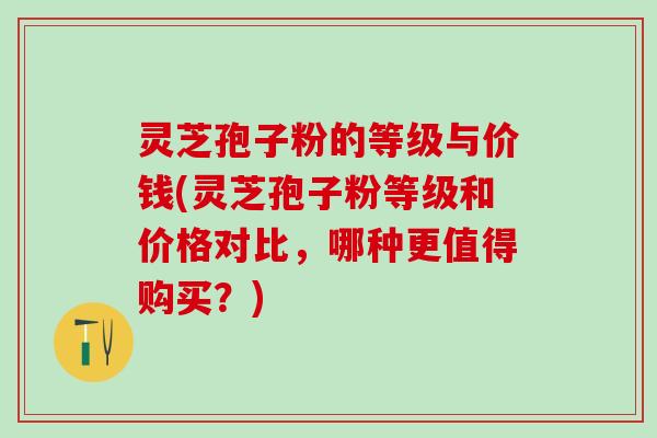 灵芝孢子粉的等级与价钱(灵芝孢子粉等级和价格对比,哪种更值得购买?) 灵芝孢子粉的等级与价钱(灵芝孢子粉等级和价格对比,哪种更值得购买?)