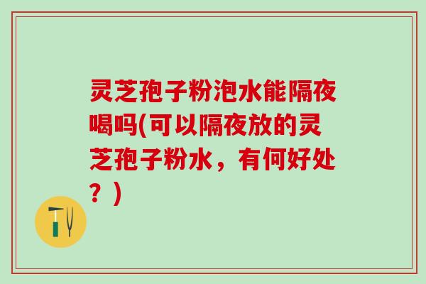 灵芝孢子粉泡水能隔夜喝吗(可以隔夜放的灵芝孢子粉水,有何好处?) 灵芝孢子粉泡水能隔夜喝吗(可以隔夜放的灵芝孢子粉水,有何好处?)