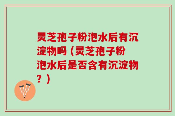 灵芝孢子粉泡水后有沉淀物吗 (灵芝孢子粉泡水后是否含有沉淀物？)