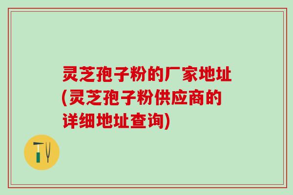 灵芝孢子粉的厂家地址(灵芝孢子粉供应商的详细地址查询)