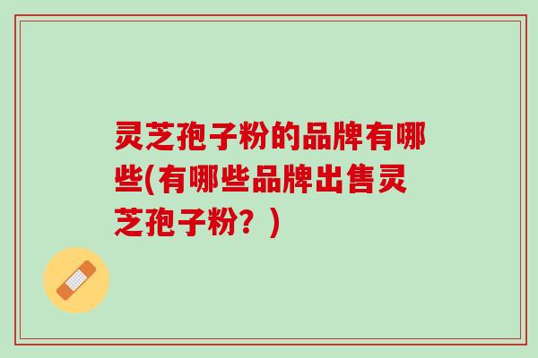 灵芝孢子粉的品牌有哪些(有哪些品牌出售灵芝孢子粉?) 灵芝孢子粉的品牌有哪些(有哪些品牌出售灵芝孢子粉?)