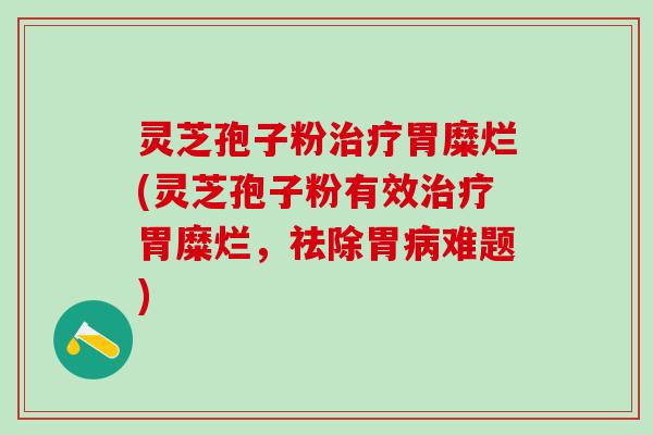 灵芝孢子粉治疗胃糜烂(灵芝孢子粉有效治疗胃糜烂，祛除胃病难题)