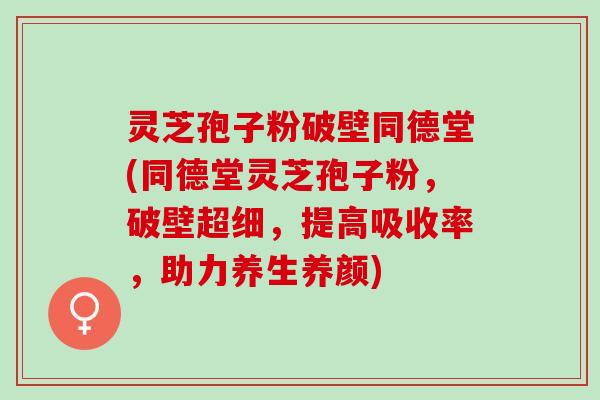 灵芝孢子粉破壁同德堂(同德堂灵芝孢子粉，破壁超细，提高吸收率，助力养生养颜)