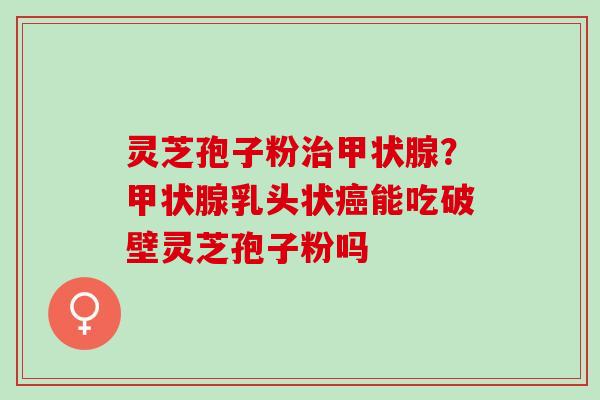 灵芝孢子粉?乳头状能吃破壁灵芝孢子粉吗 灵芝孢子粉?乳头状能吃破壁灵芝孢子粉吗