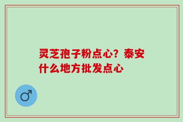 灵芝孢子粉点心？泰安什么地方批发点心