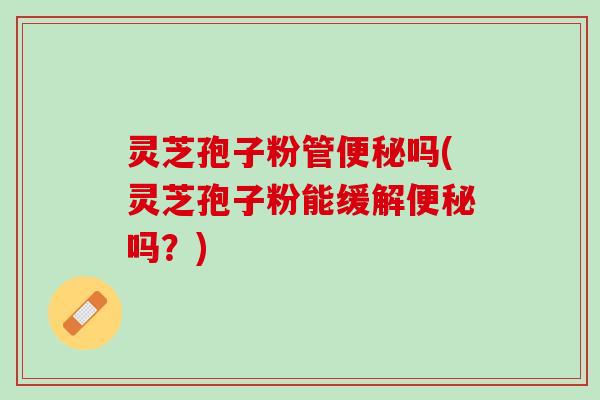 灵芝孢子粉管吗(灵芝孢子粉能缓解吗？)