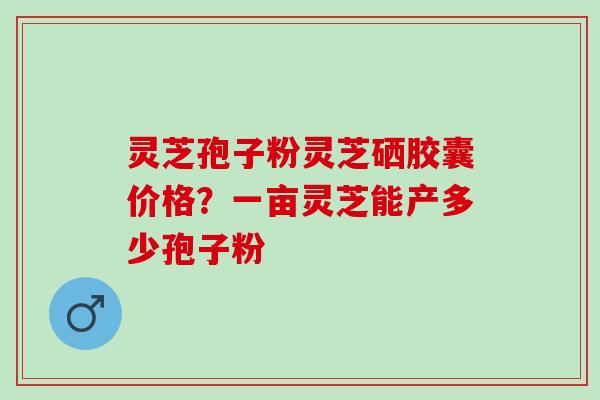 灵芝孢子粉灵芝硒胶囊价格？一亩灵芝能产多少孢子粉