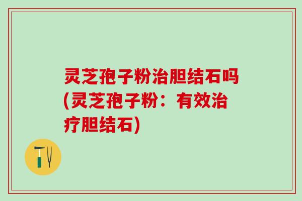 灵芝孢子粉治胆结石吗(灵芝孢子粉：有效治疗胆结石)