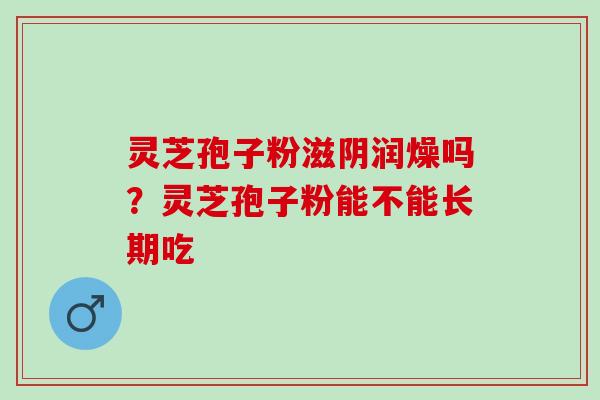 灵芝孢子粉滋阴润燥吗？灵芝孢子粉能不能长期吃