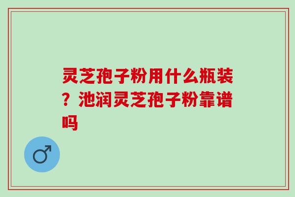 灵芝孢子粉用什么瓶装？池润灵芝孢子粉靠谱吗