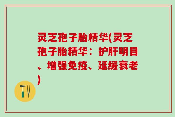 灵芝孢子胎精华(灵芝孢子胎精华：护肝明目、增强免疫、延缓衰老)