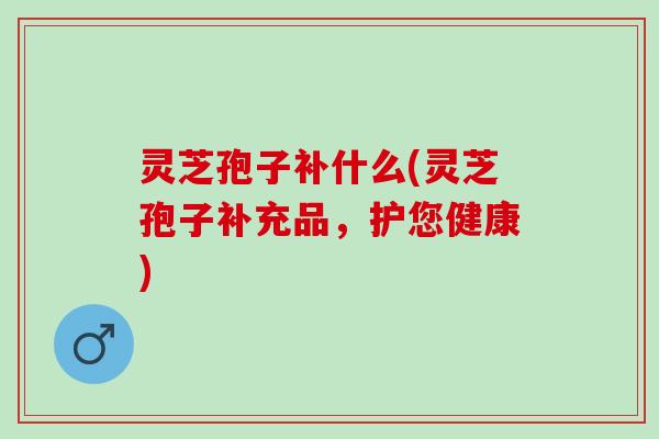 灵芝孢子补什么(灵芝孢子补充品，护您健康)