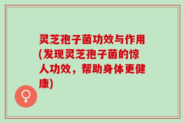 灵芝孢子菌功效与作用(发现灵芝孢子菌的惊人功效，帮助身体更健康)