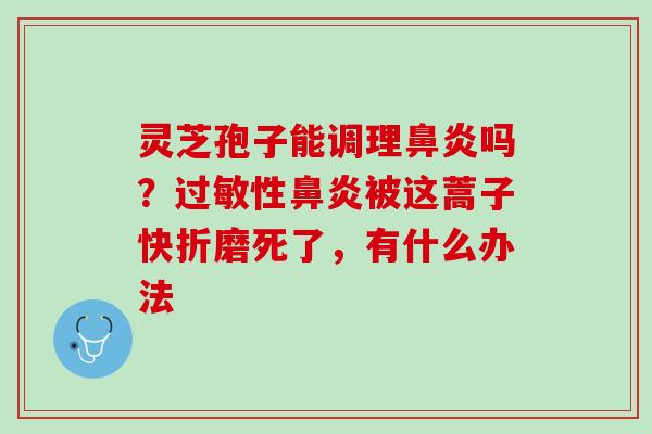 灵芝孢子能调理鼻炎吗？过敏性鼻炎被这蒿子快折磨死了，有什么办法