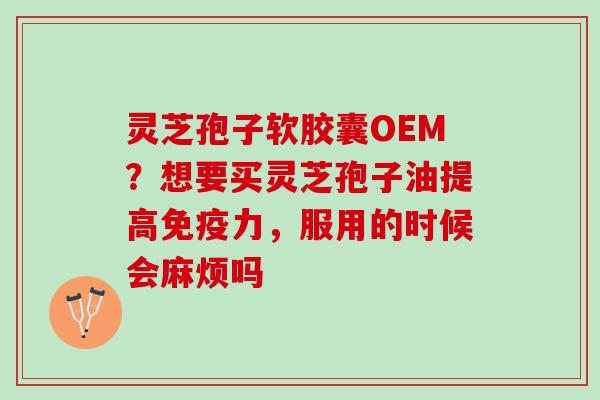 灵芝孢子软胶囊OEM？想要买灵芝孢子油提高免疫力，服用的时候会麻烦吗