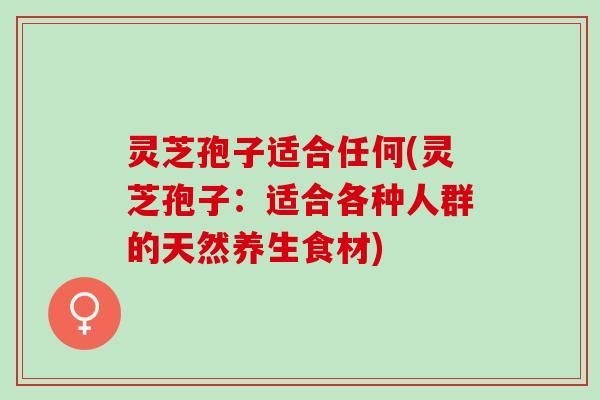 灵芝孢子适合任何(灵芝孢子：适合各种人群的天然养生食材)
