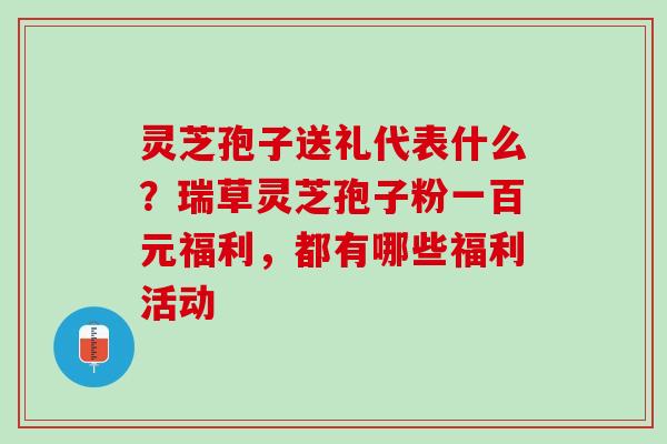 灵芝孢子送礼代表什么？瑞草灵芝孢子粉一百元福利，都有哪些福利活动