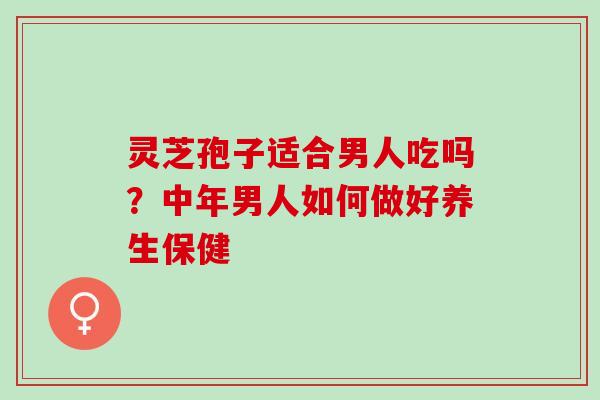灵芝孢子适合男人吃吗？中年男人如何做好养生保健