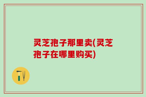 灵芝孢子那里卖(灵芝孢子在哪里购买) 灵芝孢子那里卖(灵芝孢子在哪里购买)